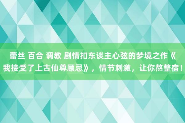 蕾丝 百合 调教 剧情扣东谈主心弦的梦境之作《我接受了上古仙尊顾忌》，情节刺激，让你熬整宿！