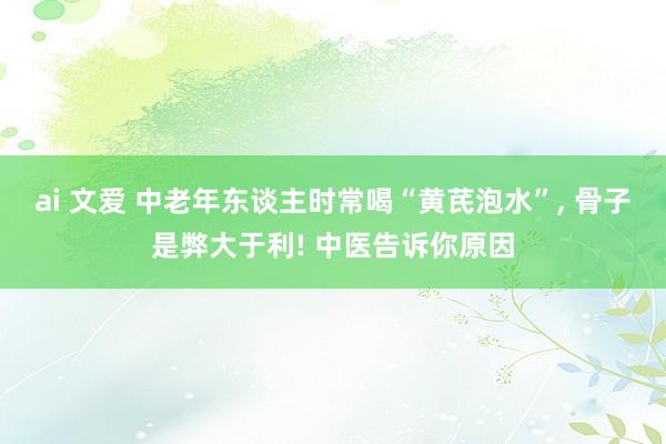 ai 文爱 中老年东谈主时常喝“黄芪泡水”， 骨子是弊大于利! 中医告诉你原因