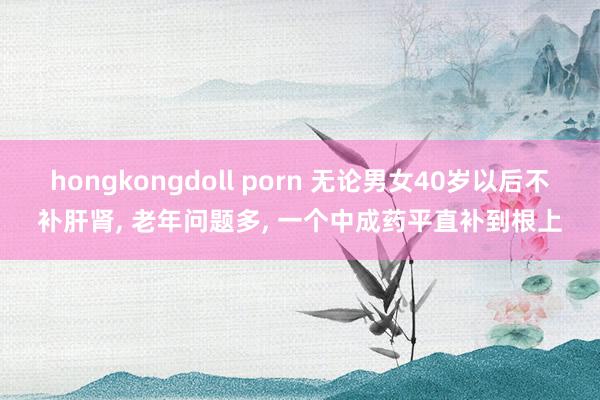 hongkongdoll porn 无论男女40岁以后不补肝肾， 老年问题多， 一个中成药平直补到根上