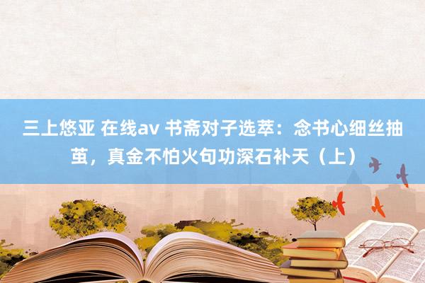 三上悠亚 在线av 书斋对子选萃：念书心细丝抽茧，真金不怕火句功深石补天（上）