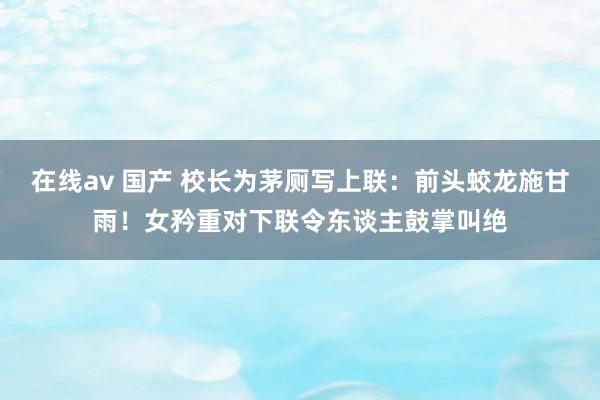 在线av 国产 校长为茅厕写上联：前头蛟龙施甘雨！女矜重对下联令东谈主鼓掌叫绝