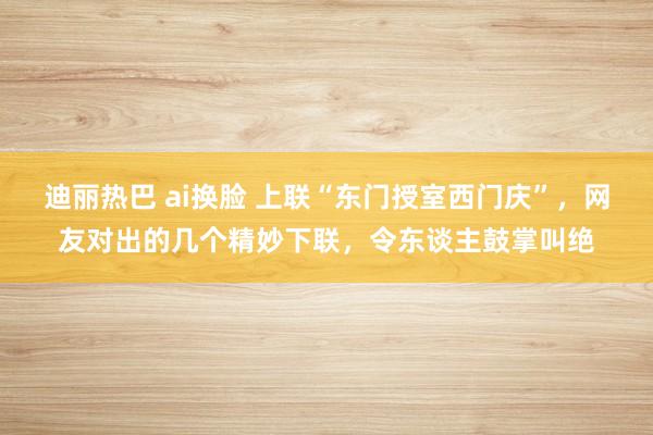 迪丽热巴 ai换脸 上联“东门授室西门庆”，网友对出的几个精妙下联，令东谈主鼓掌叫绝