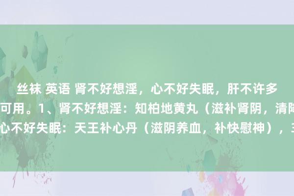 丝袜 英语 肾不好想淫，心不好失眠，肝不许多屁，三个中成药男女齐可用。1、肾不好想淫：知柏地黄丸（滋补肾阴，清降虚火），2、心不好失眠：天王补心丹（滋阴养血，补快慰神），3、肝不许多屁：柴胡舒肝丸（疏肝理气）