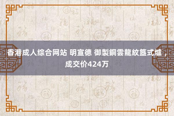 香港成人综合网站 明宣德 御製銅雲龍紋簋式爐 ，成交价424万