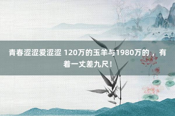 青春涩涩爱涩涩 120万的玉羊与1980万的 ，有着一丈差九尺！