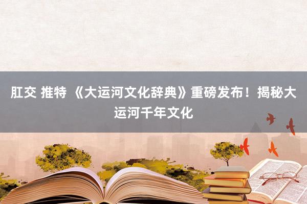 肛交 推特 《大运河文化辞典》重磅发布！揭秘大运河千年文化