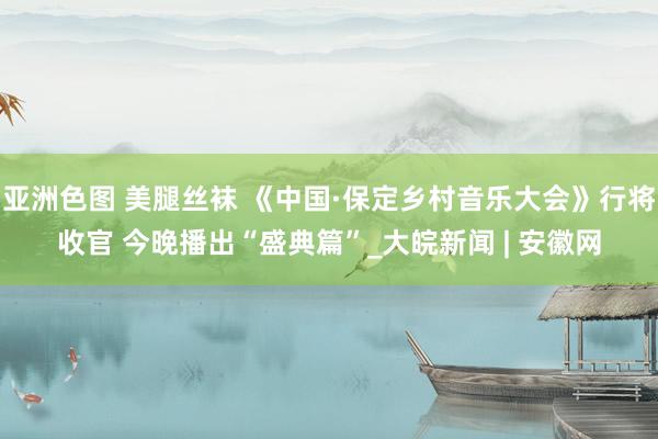 亚洲色图 美腿丝袜 《中国·保定乡村音乐大会》行将收官 今晚播出“盛典篇”_大皖新闻 | 安徽网