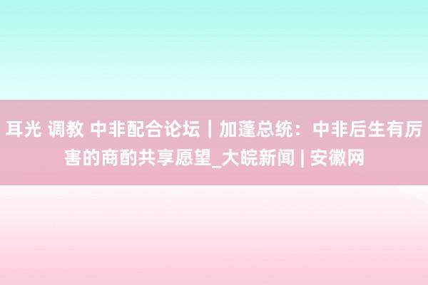 耳光 调教 中非配合论坛｜加蓬总统：中非后生有厉害的商酌共享愿望_大皖新闻 | 安徽网