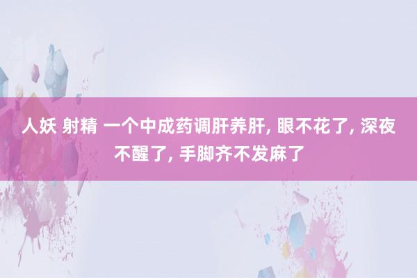 人妖 射精 一个中成药调肝养肝， 眼不花了， 深夜不醒了， 手脚齐不发麻了