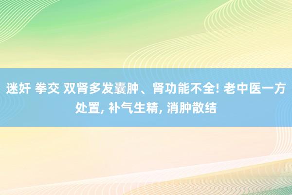 迷奸 拳交 双肾多发囊肿、肾功能不全! 老中医一方处置， 补气生精， 消肿散结