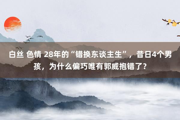 白丝 色情 28年的“错换东谈主生”，昔日4个男孩，为什么偏巧唯有郭威抱错了？