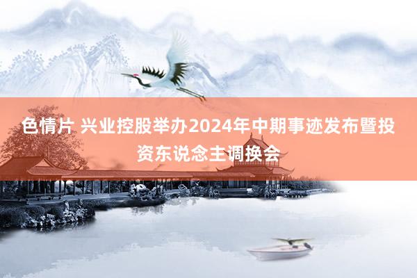 色情片 兴业控股举办2024年中期事迹发布暨投资东说念主调换会