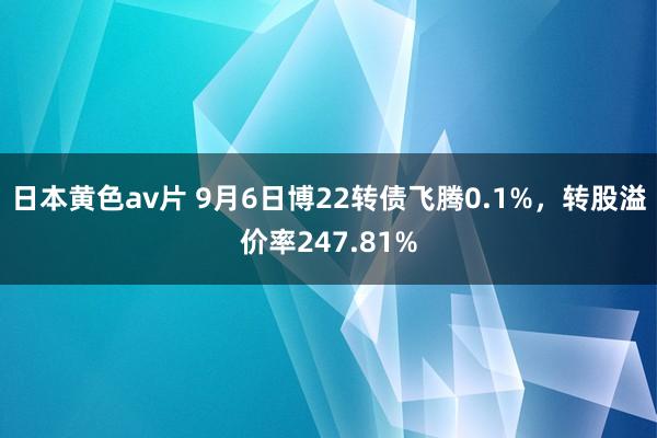 日本黄色av片 9月6日博22转债飞腾0.1%，转股溢价率247.81%