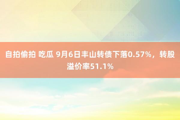 自拍偷拍 吃瓜 9月6日丰山转债下落0.57%，转股溢价率51.1%