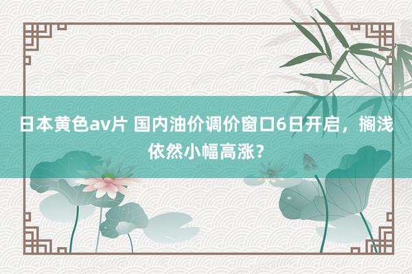 日本黄色av片 国内油价调价窗口6日开启，搁浅依然小幅高涨？