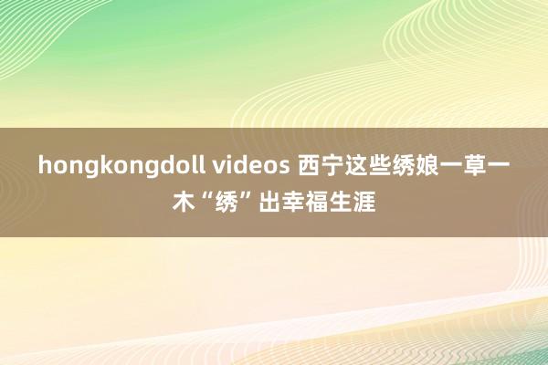 hongkongdoll videos 西宁这些绣娘一草一木“绣”出幸福生涯