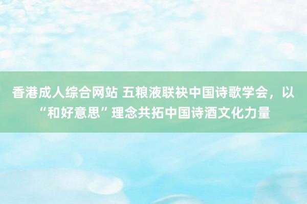 香港成人综合网站 五粮液联袂中国诗歌学会，以“和好意思”理念共拓中国诗酒文化力量