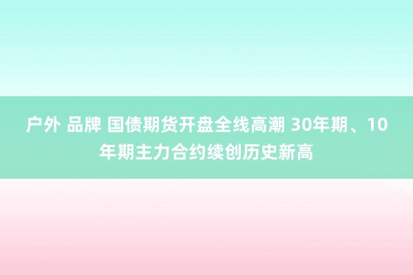 户外 品牌 国债期货开盘全线高潮 30年期、10年期主力合约续创历史新高