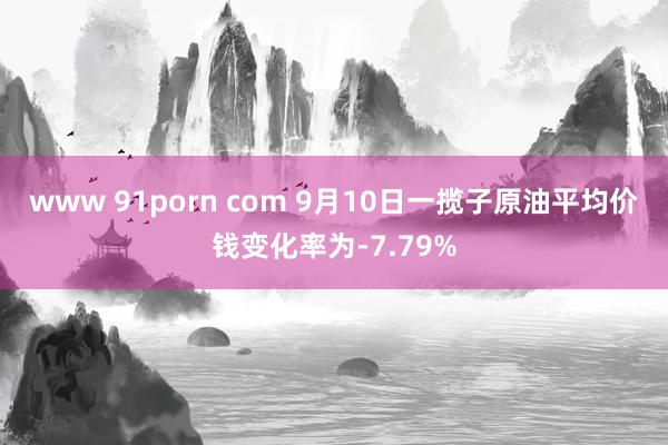 www 91porn com 9月10日一揽子原油平均价钱变化率为-7.79%