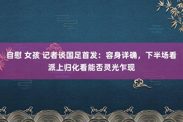 自慰 女孩 记者谈国足首发：容身详确，下半场看派上归化看能否灵光乍现