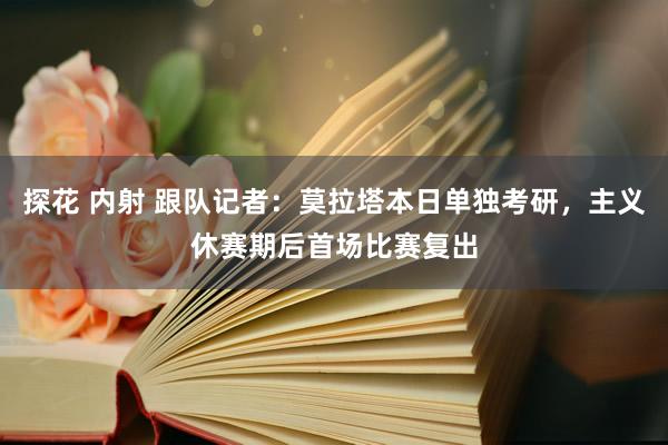 探花 内射 跟队记者：莫拉塔本日单独考研，主义休赛期后首场比赛复出