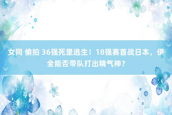 女同 偷拍 36强死里逃生！18强赛首战日本，伊全能否带队打出精气神？