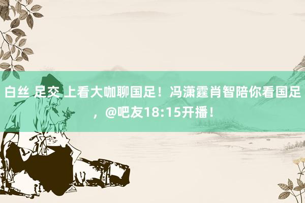 白丝 足交 上看大咖聊国足！冯潇霆肖智陪你看国足，@吧友18:15开播！