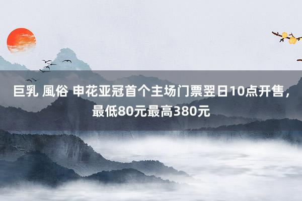 巨乳 風俗 申花亚冠首个主场门票翌日10点开售，最低80元最高380元