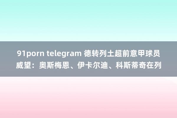 91porn telegram 德转列土超前意甲球员威望：奥斯梅恩、伊卡尔迪、科斯蒂奇在列