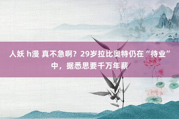 人妖 h漫 真不急啊？29岁拉比奥特仍在“待业”中，据悉思要千万年薪