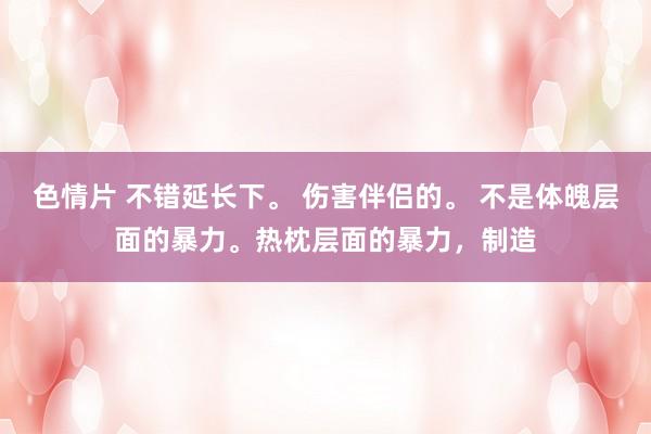 色情片 不错延长下。 伤害伴侣的。 不是体魄层面的暴力。热枕层面的暴力，制造