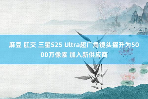 麻豆 肛交 三星S25 Ultra超广角镜头擢升为5000万像素 加入新供应商