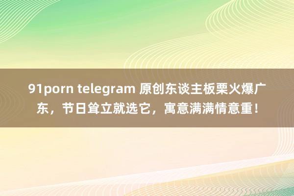 91porn telegram 原创东谈主板栗火爆广东，节日耸立就选它，寓意满满情意重！