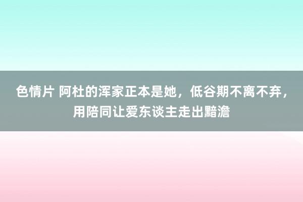 色情片 阿杜的浑家正本是她，低谷期不离不弃，用陪同让爱东谈主走出黯澹