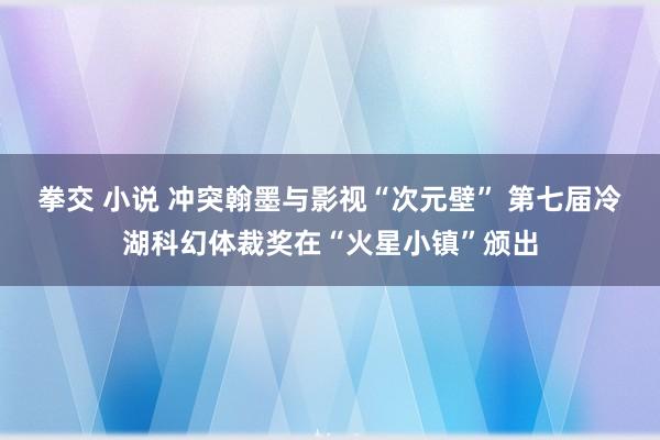 拳交 小说 冲突翰墨与影视“次元壁” 第七届冷湖科幻体裁奖在“火星小镇”颁出