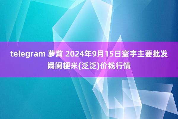 telegram 萝莉 2024年9月15日寰宇主要批发阛阓粳米(泛泛)价钱行情