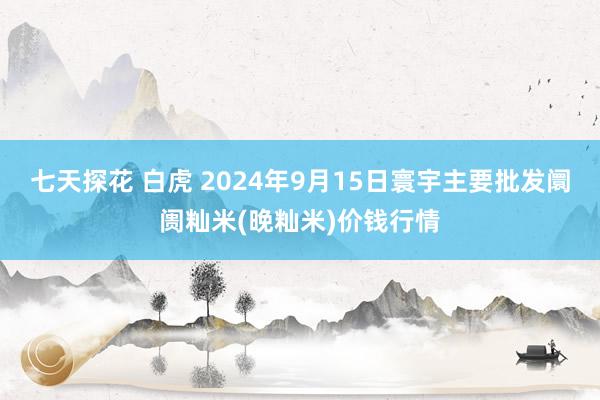 七天探花 白虎 2024年9月15日寰宇主要批发阛阓籼米(晚籼米)价钱行情