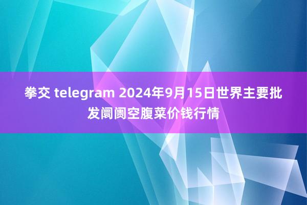 拳交 telegram 2024年9月15日世界主要批发阛阓空腹菜价钱行情