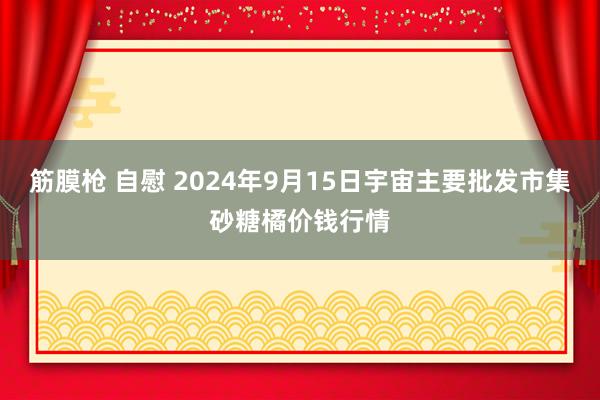 筋膜枪 自慰 2024年9月15日宇宙主要批发市集砂糖橘价钱行情