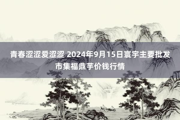 青春涩涩爱涩涩 2024年9月15日寰宇主要批发市集福鼎芋价钱行情