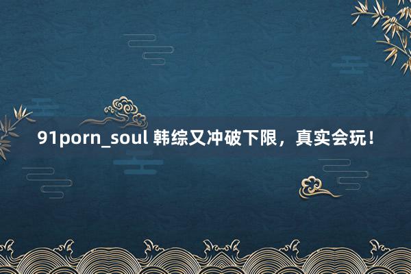 91porn_soul 韩综又冲破下限，真实会玩！