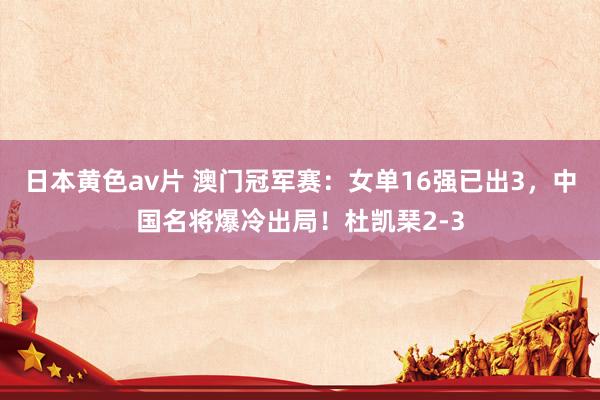 日本黄色av片 澳门冠军赛：女单16强已出3，中国名将爆冷出局！杜凯琹2-3