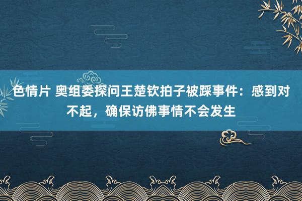 色情片 奥组委探问王楚钦拍子被踩事件：感到对不起，确保访佛事情不会发生