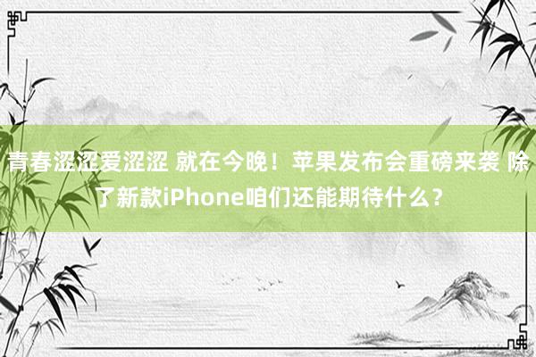 青春涩涩爱涩涩 就在今晚！苹果发布会重磅来袭 除了新款iPhone咱们还能期待什么？