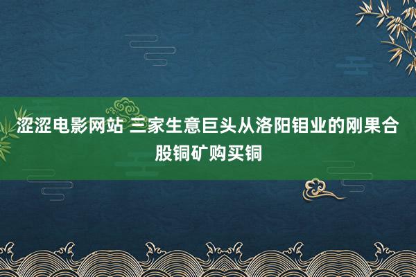 涩涩电影网站 三家生意巨头从洛阳钼业的刚果合股铜矿购买铜