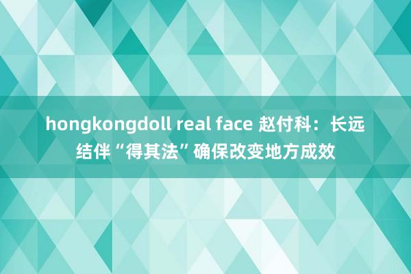 hongkongdoll real face 赵付科：长远结伴“得其法”确保改变地方成效