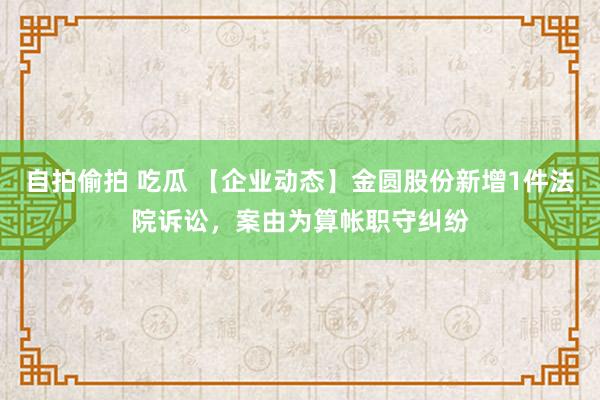 自拍偷拍 吃瓜 【企业动态】金圆股份新增1件法院诉讼，案由为算帐职守纠纷