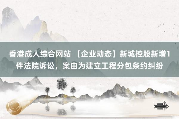 香港成人综合网站 【企业动态】新城控股新增1件法院诉讼，案由为建立工程分包条约纠纷