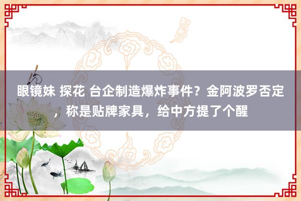 眼镜妹 探花 台企制造爆炸事件？金阿波罗否定，称是贴牌家具，给中方提了个醒