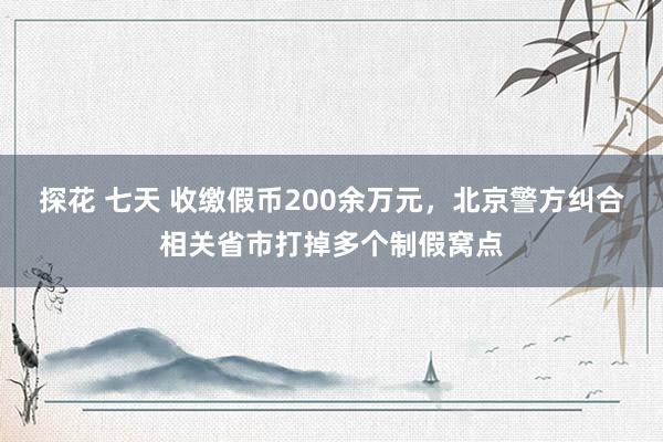 探花 七天 收缴假币200余万元，北京警方纠合相关省市打掉多个制假窝点